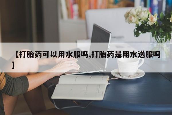 堕胎药购买【打胎药可以用水服吗,打胎药是用水送服吗】