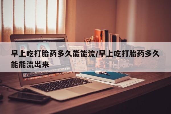 堕胎药购买早上吃打胎药多久能能流/早上吃打胎药多久能能流出来