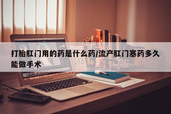 堕胎药购买打胎肛门用的药是什么药/流产肛门塞药多久能做手术