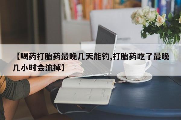 堕胎药购买【喝药打胎药最晚几天能钓,打胎药吃了最晚几小时会流掉】