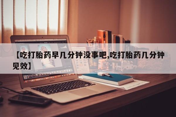 堕胎药购买【吃打胎药早几分钟没事吧,吃打胎药几分钟见效】