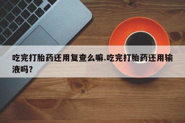 堕胎药购买吃完打胎药还用复查么嘛.吃完打胎药还用输液吗？