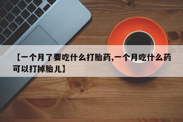 堕胎药购买【一个月了要吃什么打胎药,一个月吃什么药可以打掉胎儿】