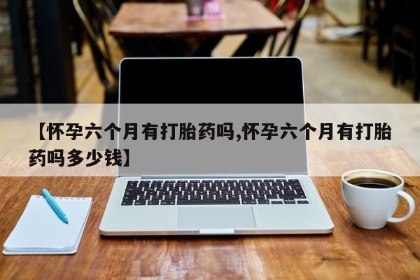 堕胎药购买【怀孕六个月有打胎药吗,怀孕六个月有打胎药吗多少钱】