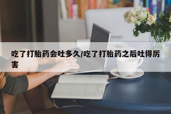 堕胎药购买吃了打胎药会吐多久/吃了打胎药之后吐得厉害