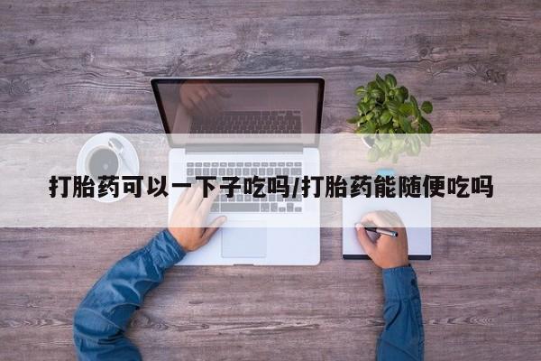 堕胎药购买打胎药可以一下子吃吗/打胎药能随便吃吗