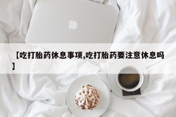 堕胎药购买【吃打胎药休息事项,吃打胎药要注意休息吗】