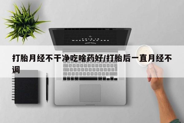 堕胎药购买打胎月经不干净吃啥药好/打胎后一直月经不调