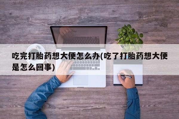 堕胎药购买吃完打胎药想大便怎么办(吃了打胎药想大便是怎么回事)