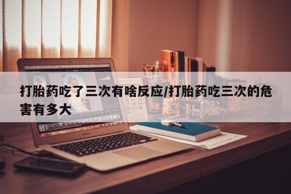 堕胎药购买打胎药吃了三次有啥反应/打胎药吃三次的危害有多大