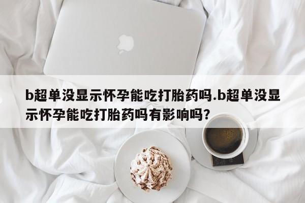 堕胎药购买b超单没显示怀孕能吃打胎药吗.b超单没显示怀孕能吃打胎药吗有影响吗？