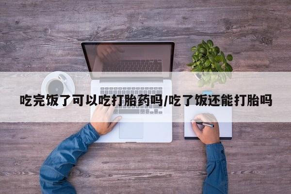 堕胎药购买吃完饭了可以吃打胎药吗/吃了饭还能打胎吗