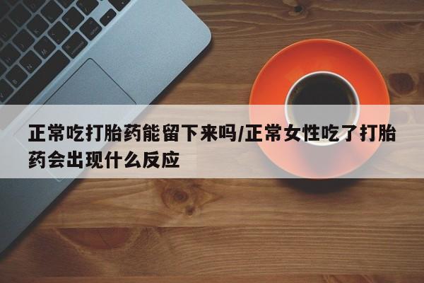 堕胎药购买正常吃打胎药能留下来吗/正常女性吃了打胎药会出现什么反应