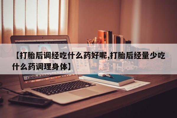 堕胎药购买【打胎后调经吃什么药好呢,打胎后经量少吃什么药调理身体】