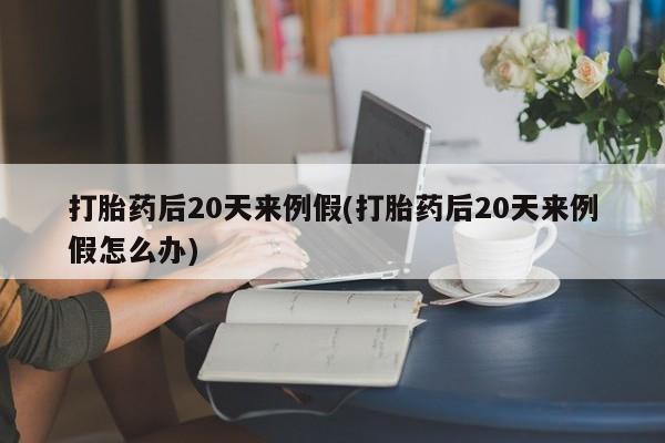 堕胎药购买打胎药后20天来例假(打胎药后20天来例假怎么办)