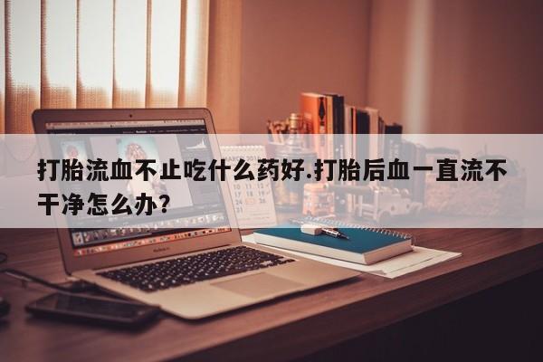 堕胎药购买打胎流血不止吃什么药好.打胎后血一直流不干净怎么办？
