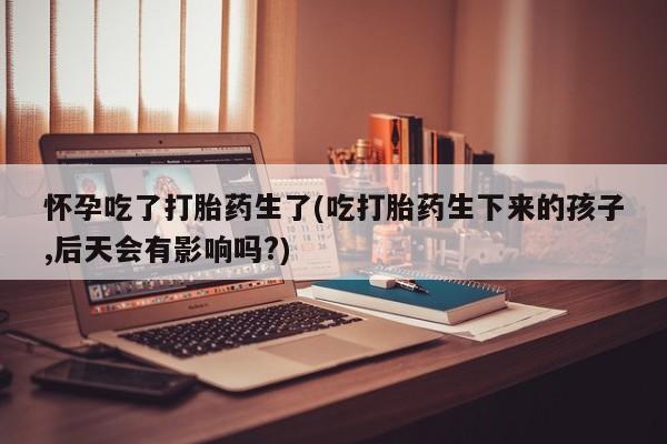堕胎药购买怀孕吃了打胎药生了(吃打胎药生下来的孩子,后天会有影响吗?)