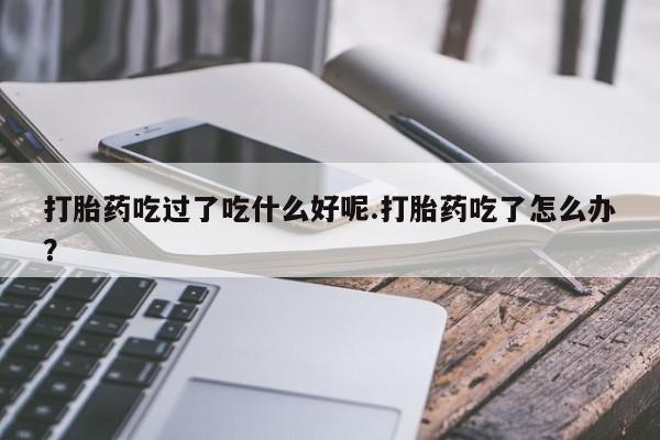 堕胎药购买打胎药吃过了吃什么好呢.打胎药吃了怎么办？