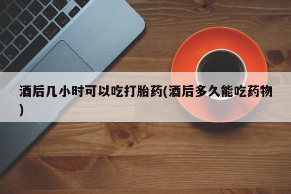 堕胎药购买酒后几小时可以吃打胎药(酒后多久能吃药物)