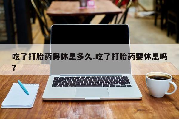 堕胎药购买吃了打胎药得休息多久.吃了打胎药要休息吗？