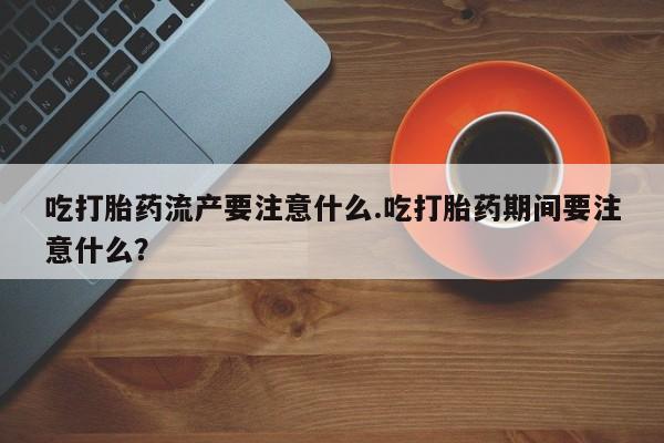 堕胎药购买吃打胎药流产要注意什么.吃打胎药期间要注意什么？