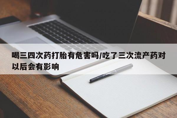 堕胎药购买喝三四次药打胎有危害吗/吃了三次流产药对以后会有影响
