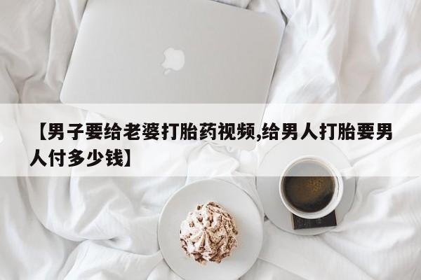 堕胎药购买【男子要给老婆打胎药视频,给男人打胎要男人付多少钱】