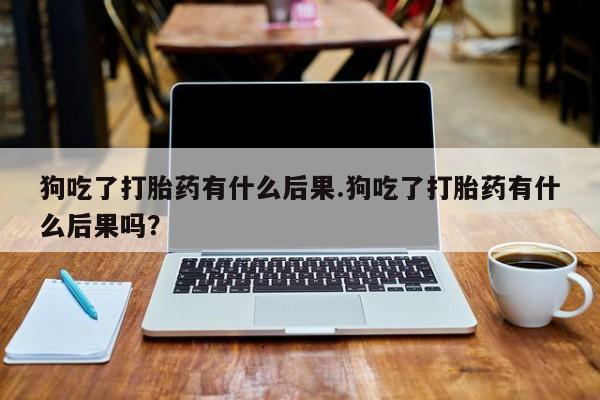 堕胎药购买狗吃了打胎药有什么后果.狗吃了打胎药有什么后果吗？