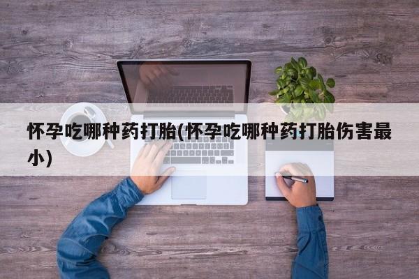堕胎药购买怀孕吃哪种药打胎(怀孕吃哪种药打胎伤害最小)