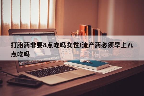 堕胎药购买打胎药非要8点吃吗女性/流产药必须早上八点吃吗