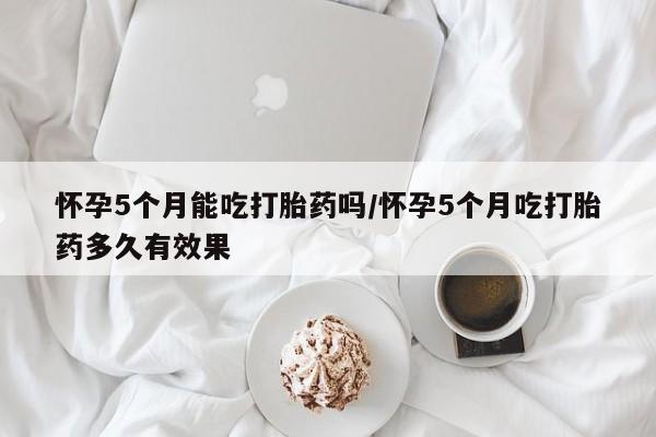 堕胎药购买怀孕5个月能吃打胎药吗/怀孕5个月吃打胎药多久有效果