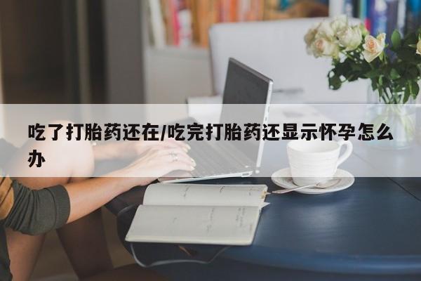 堕胎药购买吃了打胎药还在/吃完打胎药还显示怀孕怎么办