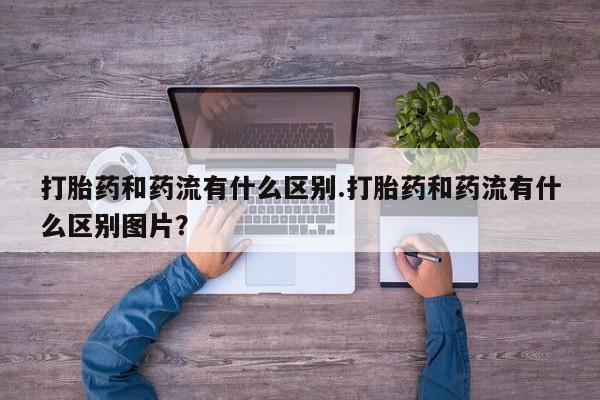 堕胎药购买打胎药和药流有什么区别.打胎药和药流有什么区别图片？