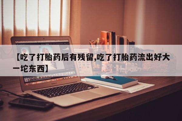 堕胎药购买【吃了打胎药后有残留,吃了打胎药流出好大一坨东西】