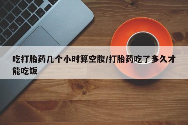堕胎药购买吃打胎药几个小时算空腹/打胎药吃了多久才能吃饭