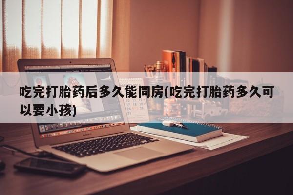 堕胎药购买吃完打胎药后多久能同房(吃完打胎药多久可以要小孩)