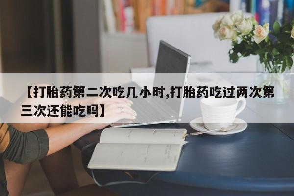 堕胎药购买【打胎药第二次吃几小时,打胎药吃过两次第三次还能吃吗】