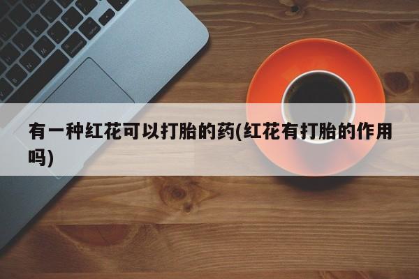 堕胎药购买有一种红花可以打胎的药(红花有打胎的作用吗)