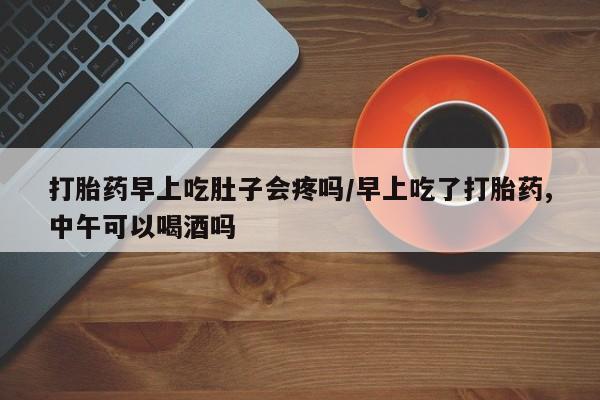 堕胎药购买打胎药早上吃肚子会疼吗/早上吃了打胎药,中午可以喝酒吗