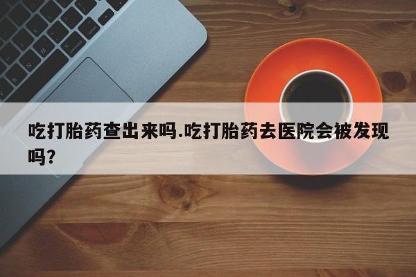 堕胎药购买吃打胎药查出来吗.吃打胎药去医院会被发现吗？