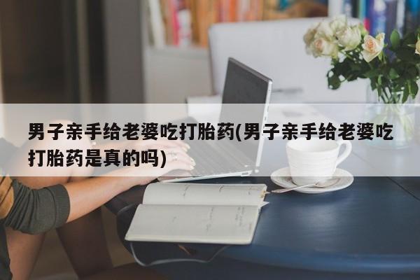 堕胎药购买男子亲手给老婆吃打胎药(男子亲手给老婆吃打胎药是真的吗)