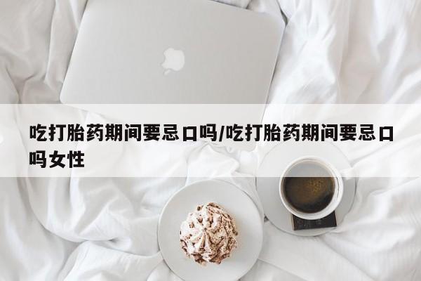 堕胎药购买吃打胎药期间要忌口吗/吃打胎药期间要忌口吗女性
