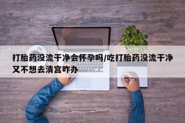 堕胎药购买打胎药没流干净会怀孕吗/吃打胎药没流干净又不想去清宫咋办
