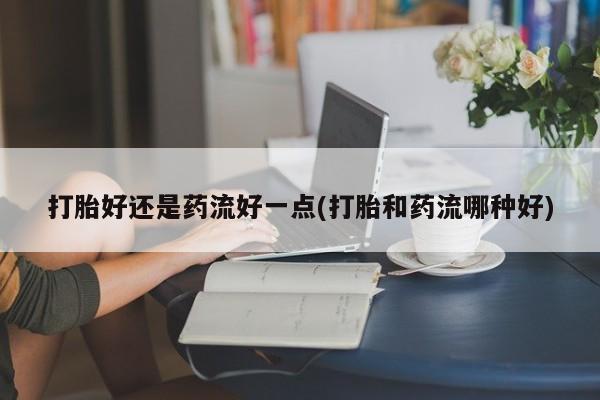堕胎药购买打胎好还是药流好一点(打胎和药流哪种好)