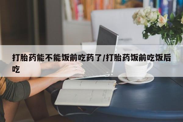 堕胎药购买打胎药能不能饭前吃药了/打胎药饭前吃饭后吃