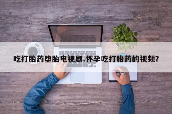 堕胎药购买吃打胎药堕胎电视剧.怀孕吃打胎药的视频？