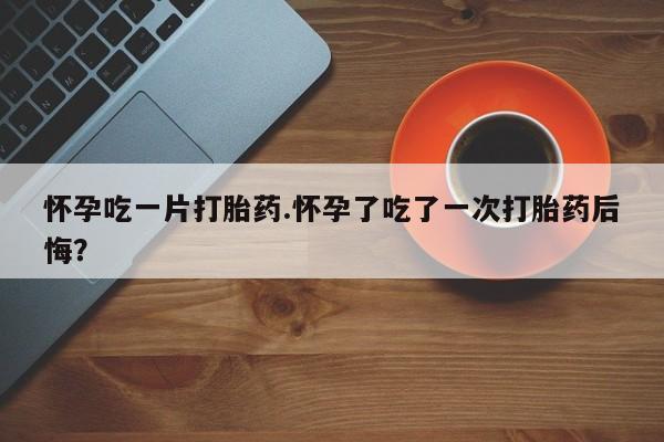 堕胎药购买怀孕吃一片打胎药.怀孕了吃了一次打胎药后悔？