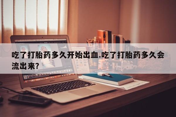 堕胎药购买吃了打胎药多久开始出血.吃了打胎药多久会流出来？