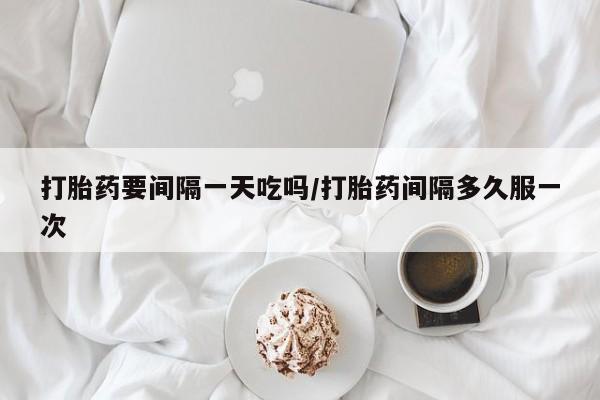 堕胎药购买打胎药要间隔一天吃吗/打胎药间隔多久服一次