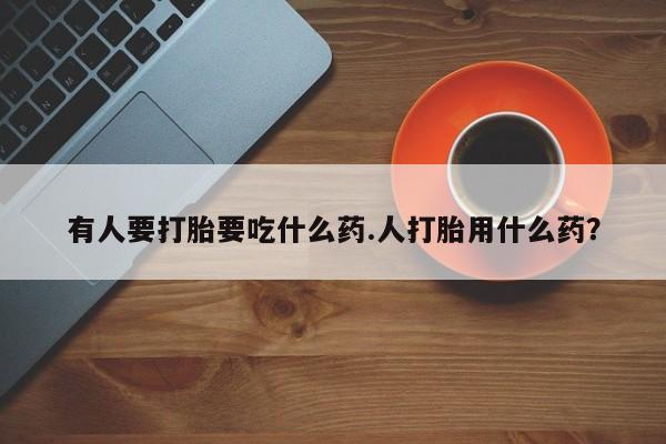堕胎药购买有人要打胎要吃什么药.人打胎用什么药？